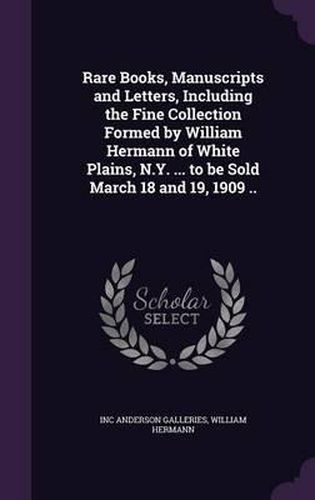 Cover image for Rare Books, Manuscripts and Letters, Including the Fine Collection Formed by William Hermann of White Plains, N.Y. ... to Be Sold March 18 and 19, 1909 ..