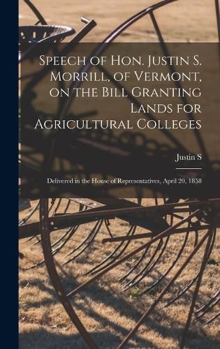 Cover image for Speech of Hon. Justin S. Morrill, of Vermont, on the Bill Granting Lands for Agricultural Colleges; Delivered in the House of Representatives, April 20, 1858