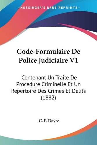 Cover image for Code-Formulaire de Police Judiciaire V1: Contenant Un Traite de Procedure Criminelle Et Un Repertoire Des Crimes Et Delits (1882)