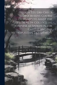 Cover image for (Yue Yen Tzu Erh Chi), a Progressive Course Designed to Assist the Student of Colloquial Chinese as Spoken in the Capital and the Metropolitan Department; Volume 3