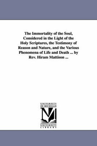 Cover image for The Immortality of the Soul, Considered in the Light of the Holy Scriptures, the Testimony of Reason and Nature, and the Various Phenomena of Life and Death ... by Rev. Hiram Mattison ...