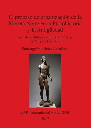 Cover image for El proceso de urbanizacion de la Meseta Norte en la Protohistoria y la Antiguedad: la ciudad celtiberica y romana de Termes (s. VI a.C.-193 p.C.)