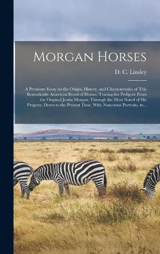 Morgan Horses: a Premium Essay on the Origin, History, and Characteristics of This Remarkable American Breed of Horses; Tracing the Pedigree From the Original Justin Morgan, Through the Most Noted of His Progeny, Down to the Present Time. With...