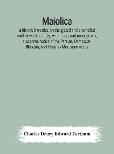 Maiolica: a historical treatise on the glazed and enamelled earthenwares of Italy, with marks and monograms, also some notice of the Persian, Damascus, Rhodian, and Hispano-Moresque wares