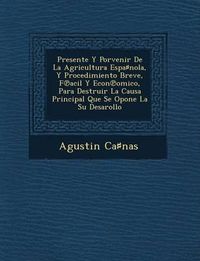 Cover image for Presente y Porvenir de La Agricultura Espa Nola, y Procedimiento Breve, F Acil y Econ Omico, Para Destruir La Causa Principal Que Se Opone La Su Desarollo