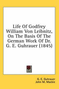 Cover image for Life of Godfrey William Von Leibnitz, on the Basis of the German Work of Dr. G. E. Guhrauer (1845)