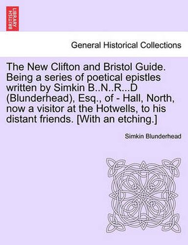 Cover image for The New Clifton and Bristol Guide. Being a Series of Poetical Epistles Written by Simkin B..N..R...D (Blunderhead), Esq., of - Hall, North, Now a Visitor at the Hotwells, to His Distant Friends. [with an Etching.]