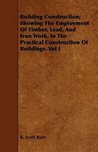 Cover image for Building Construction; Showing the Employment of Timber, Lead, and Iron Work, in the Practical Construction of Buildings. Vol I