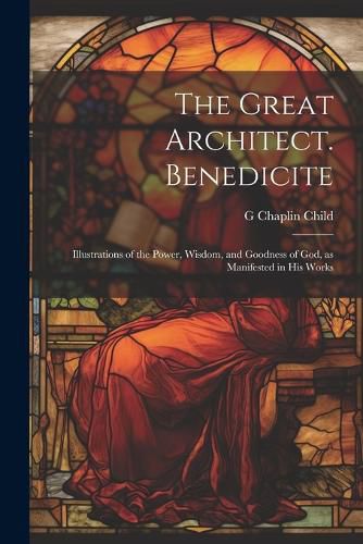 Cover image for The Great Architect. Benedicite; Illustrations of the Power, Wisdom, and Goodness of God, as Manifested in his Works