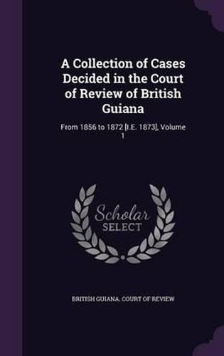 A Collection of Cases Decided in the Court of Review of British Guiana: From 1856 to 1872 [I.E. 1873], Volume 1