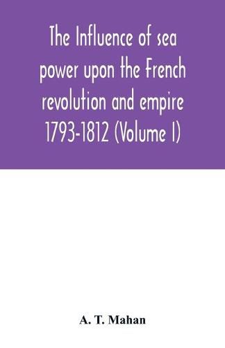 The Influence of Sea Power upon the French Revolution and Empire: 1793-1812 (Volume I)