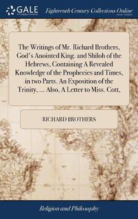 Cover image for The Writings of Mr. Richard Brothers, God's Anointed King. and Shiloh of the Hebrews, Containing A Revealed Knowledge of the Prophecies and Times, in two Parts. An Exposition of the Trinity, ... Also, A Letter to Miss. Cott,