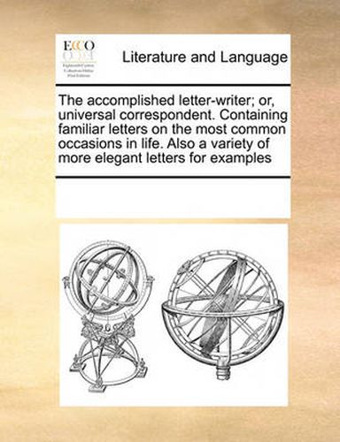 Cover image for The Accomplished Letter-Writer; Or, Universal Correspondent. Containing Familiar Letters on the Most Common Occasions in Life. Also a Variety of More Elegant Letters for Examples