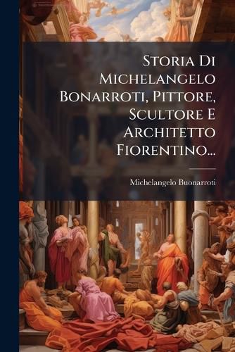 Cover image for Storia Di Michelangelo Bonarroti, Pittore, Scultore E Architetto Fiorentino...