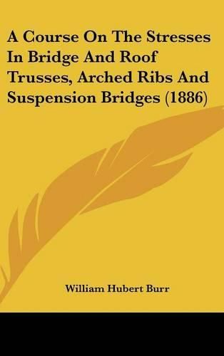 Cover image for A Course on the Stresses in Bridge and Roof Trusses, Arched Ribs and Suspension Bridges (1886)