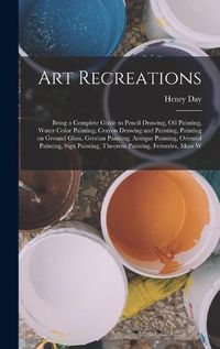 Cover image for Art Recreations; Being a Complete Guide to Pencil Drawing, oil Painting, Water-color Painting, Crayon Drawing and Painting, Painting on Ground Glass, Grecian Painting, Antique Painting, Oriental Painting, Sign Painting, Theorem Painting, Ferneries, Moss W