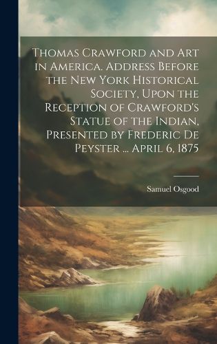 Cover image for Thomas Crawford and art in America. Address Before the New York Historical Society, Upon the Reception of Crawford's Statue of the Indian, Presented by Frederic De Peyster ... April 6, 1875