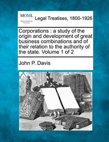 Cover image for Corporations: A Study of the Origin and Development of Great Business Combinations and of Their Relation to the Authority of the State. Volume 1 of 2