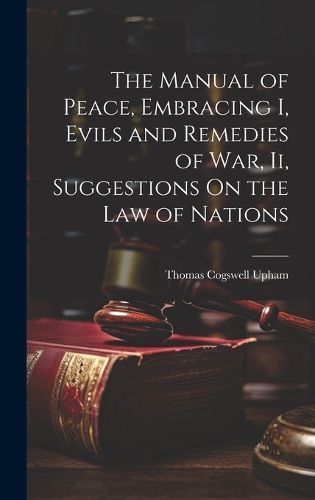 Cover image for The Manual of Peace, Embracing I, Evils and Remedies of War, Ii, Suggestions On the Law of Nations