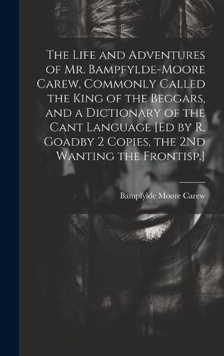 Cover image for The Life and Adventures of Mr. Bampfylde-Moore Carew, Commonly Called the King of the Beggars, and a Dictionary of the Cant Language [Ed by R. Goadby 2 Copies, the 2Nd Wanting the Frontisp.]