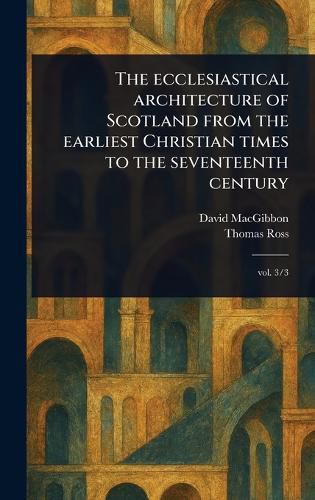 Cover image for The Ecclesiastical Architecture of Scotland From the Earliest Christian Times to the Seventeenth Century