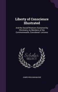 Cover image for Liberty of Conscience Illustrated: And the Social Relations Sustained by Christians, as Members of the Commonwealth, Considered. Lectures