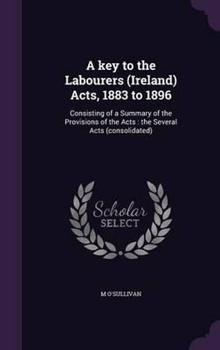 Cover image for A Key to the Labourers (Ireland) Acts, 1883 to 1896: Consisting of a Summary of the Provisions of the Acts: The Several Acts (Consolidated)