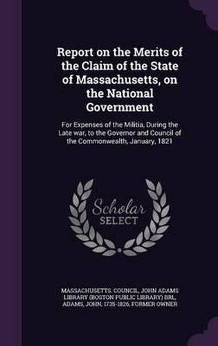 Report on the Merits of the Claim of the State of Massachusetts, on the National Government: For Expenses of the Militia, During the Late War, to the Governor and Council of the Commonwealth, January, 1821