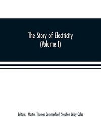 Cover image for The story of electricity (Volume I) A popular and practical historical account of the establishment and wonderful development of the electrical industry. With engravings and sketches of the pioneers and prominent men, past and present