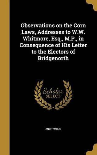 Cover image for Observations on the Corn Laws, Addresses to W.W. Whitmore, Esq., M.P., in Consequence of His Letter to the Electors of Bridgenorth