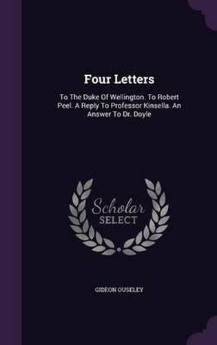 Four Letters: To the Duke of Wellington. to Robert Peel. a Reply to Professor Kinsella. an Answer to Dr. Doyle