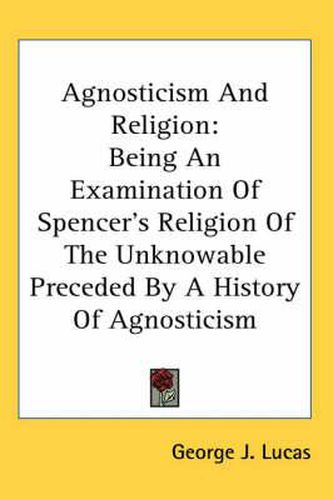 Agnosticism and Religion: Being an Examination of Spencer's Religion of the Unknowable Preceded by a History of Agnosticism