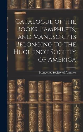 Cover image for Catalogue of the Books, Pamphlets, and Manuscripts Belonging to the Huguenot Society of America