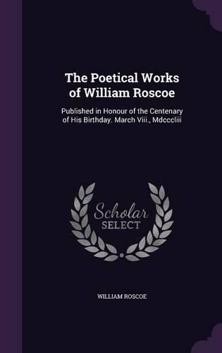 Cover image for The Poetical Works of William Roscoe: Published in Honour of the Centenary of His Birthday. March VIII., MDCCCLIII