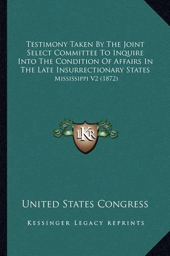 Cover image for Testimony Taken by the Joint Select Committee to Inquire Into the Condition of Affairs in the Late Insurrectionary States: Mississippi V2 (1872)