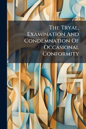 Cover image for The Tryal, Examination and Condemnation of Occasional Conformity: &C. at a Sessions of Oyer and Terminer, Held at Westminster, Before Mr. Just. Upright, and Mr. Bar. Integrity, December the 22d, MDCCXI.