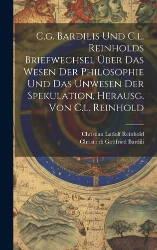 C.g. Bardilis Und C.l. Reinholds Briefwechsel UEber Das Wesen Der Philosophie Und Das Unwesen Der Spekulation, Herausg. Von C.l. Reinhold