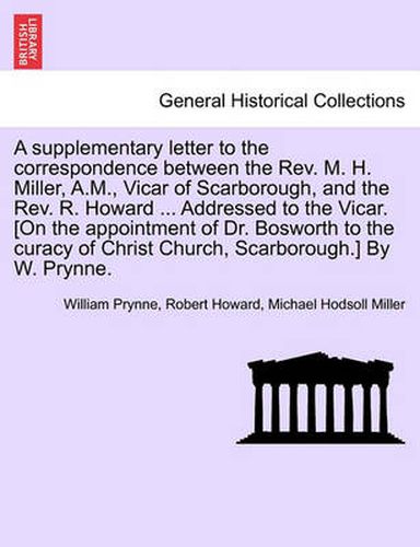 Cover image for A Supplementary Letter to the Correspondence Between the Rev. M. H. Miller, A.M., Vicar of Scarborough, and the Rev. R. Howard ... Addressed to the Vicar. [on the Appointment of Dr. Bosworth to the Curacy of Christ Church, Scarborough.] by W. Prynne.