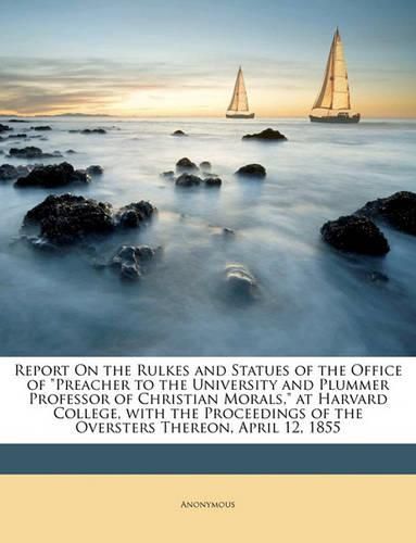 Cover image for Report on the Rulkes and Statues of the Office of  Preacher to the University and Plummer Professor of Christian Morals,  at Harvard College, with the Proceedings of the Oversters Thereon, April 12, 1855