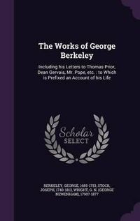 Cover image for The Works of George Berkeley: Including His Letters to Thomas Prior, Dean Gervais, Mr. Pope, Etc.: To Which Is Prefixed an Account of His Life