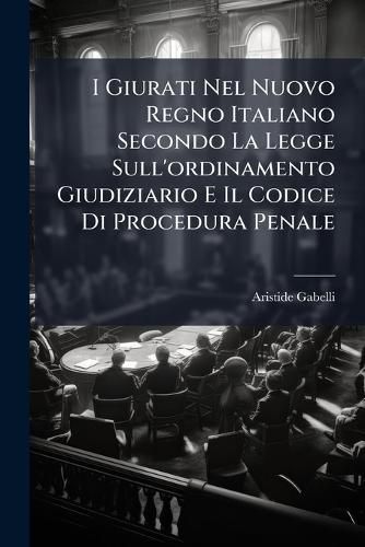 Cover image for I Giurati Nel Nuovo Regno Italiano Secondo La Legge Sull'ordinamento Giudiziario E Il Codice Di Procedura Penale