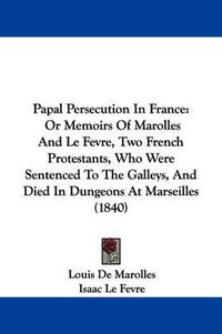 Cover image for Papal Persecution In France: Or Memoirs Of Marolles And Le Fevre, Two French Protestants, Who Were Sentenced To The Galleys, And Died In Dungeons At Marseilles (1840)