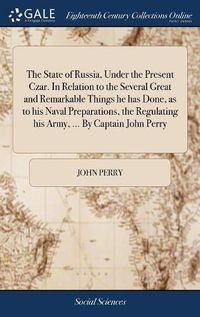 Cover image for The State of Russia, Under the Present Czar. In Relation to the Several Great and Remarkable Things he has Done, as to his Naval Preparations, the Regulating his Army, ... By Captain John Perry
