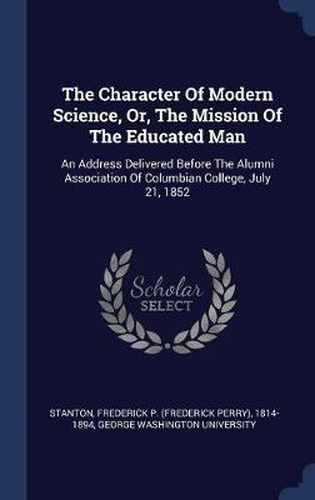 Cover image for The Character of Modern Science, Or, the Mission of the Educated Man: An Address Delivered Before the Alumni Association of Columbian College, July 21, 1852