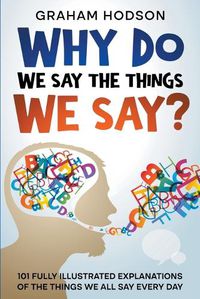 Cover image for Why Do We Say The Things We Say? 101 Fully Illustrated Explanations of the Things We All Say Every Day