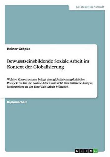 Cover image for Bewusstseinsbildende Soziale Arbeit im Kontext der Globalisierung: Welche Konsequenzen bringt eine globalisierungskritische Perspektive fur die Soziale Arbeit mit sich? Eine kritische Analyse, konkretisiert an der Eine-Welt-Arbeit Munchen