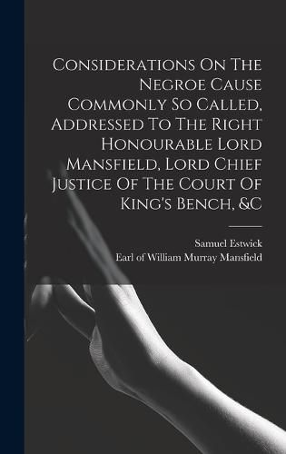 Considerations On The Negroe Cause Commonly So Called, Addressed To The Right Honourable Lord Mansfield, Lord Chief Justice Of The Court Of King's Bench, &c