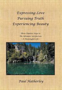 Cover image for Expressing Love--Pursuing Truth--Experiencing Beauty: Timeless Steps to the Ultimate Satisfaction--A Meaningful Life