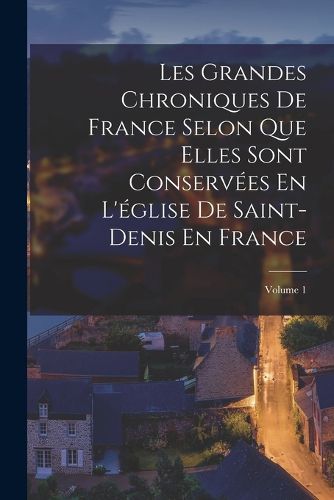 Cover image for Les Grandes Chroniques De France Selon Que Elles Sont Conservees En L'eglise De Saint-Denis En France; Volume 1
