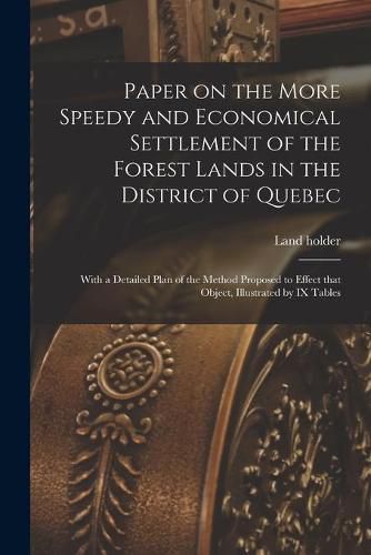 Cover image for Paper on the More Speedy and Economical Settlement of the Forest Lands in the District of Quebec [microform]: With a Detailed Plan of the Method Proposed to Effect That Object, Illustrated by IX Tables